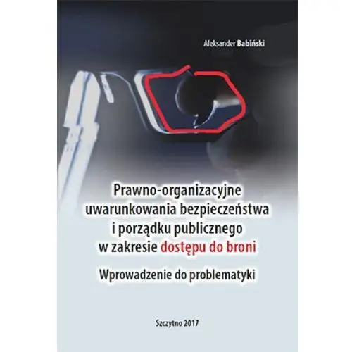 Aleksander babiński Prawno-organizacyjne uwarunkowania bezpieczeństwa i porządku publicznego w zakresie dostępu do broni. wprowadzenie do problematyki