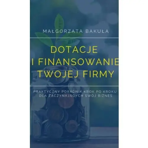 Dotacje i finansowanie twojej firmy. praktyczny poradnik krok po kroku dla zaczynających swój biznes