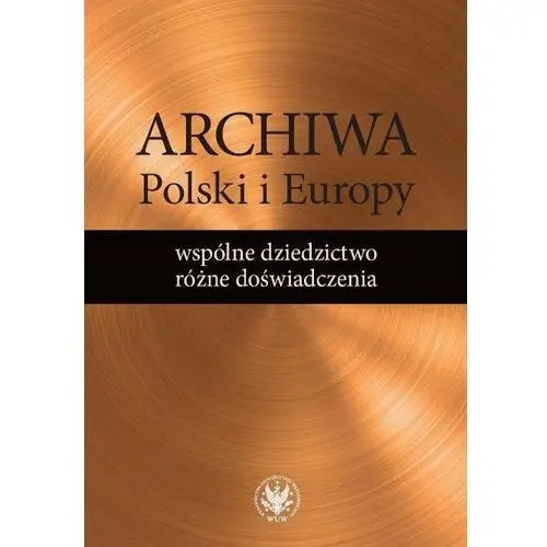 Archiwa Polski i Europy. Wspólne dziedzictwo, różne doświadczenia