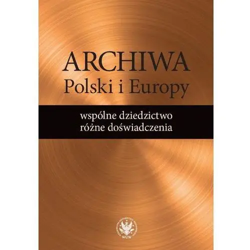 Archiwa polski i europy: wspólne dziedzictwo - różne doświadczenia