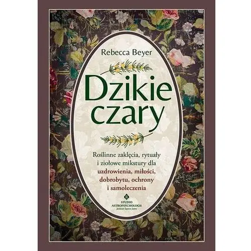 Dzikie czary. Roślinne zaklęcia, rytuały i ziołowe mikstury dla uzdrowienia, miłości, dobrobytu, ochrony i samoleczenia