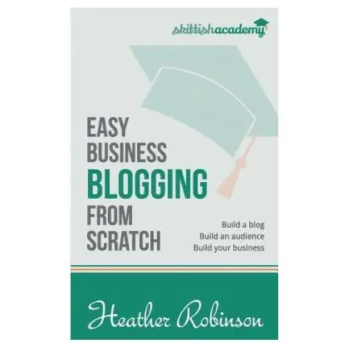 Easy Business Blogging from Scratch: Build a Blog, Build an Audience, Build Your Business