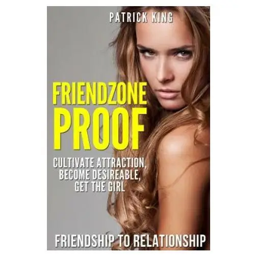 Friendzone Proof: Friendship to Relationship - Cultivate Attraction, Become Desi