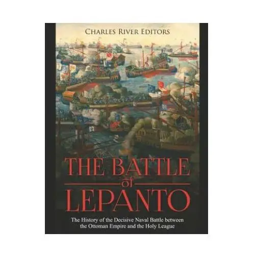 The Battle of Lepanto: The History of the Decisive Naval Battle between the Ottoman Empire and the Holy League