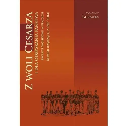 Z woli cesarza i dla odzyskania państwa. kwestie wojskowe w pracach komisji rządzącej z 1807 roku