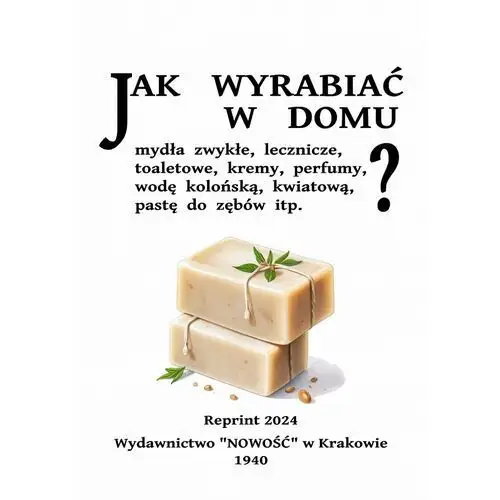 Jak wyrabiać w domu mydła zwykłe, lecznicze, toaletowe, kremy, perfumy, pastę do zębów itp. Reprint