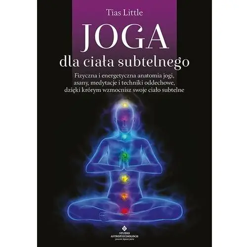 Joga dla ciała subtelnego. Fizyczna i energetyczna anatomia jogi, asany, medytacje i techniki oddechowe, dzięki którym wzmocnisz swoje ciało subtelne