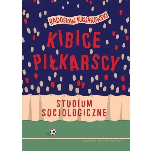 Kibice piłkarscy. studium socjologiczne Antonowicz dominik, kossakowski radosław, szlendak tomasz