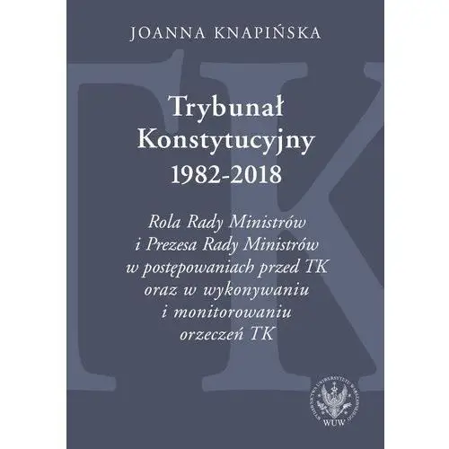 Trybunał konstytucyjny 1982-2018. rola rady ministrów i prezesa rady ministrów w postępowaniach prze - joanna knapińska Knapińska joanna