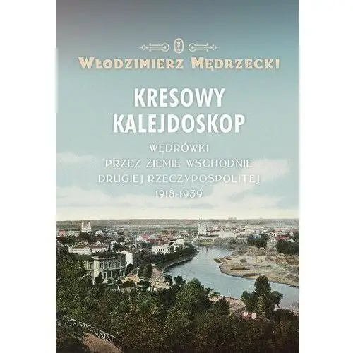 Kresowy kalejdoskop. Wędrówki przez ziemie wschodnie Drugiej Rzeczypospolitej 1918-1939