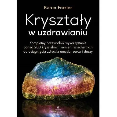 Kryształy w uzdrawianiu. Kompletny przewodnik wykorzystania ponad 200 kryształów i kamieni szlachetnych do osiągnięcia zdrowia umysłu, serca i duszy