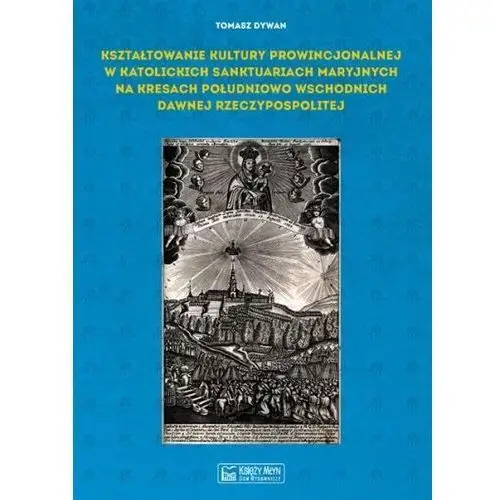 Kształtowanie kultury prowincjonalnej w katolickich sanktuariach maryjnych na Kresach południowo-wschodnich dawnej Rzeczypospoli Dywan Tomasz