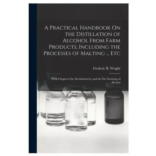 A practical handbook on the distillation of alcohol from farm products, including the processes of malting... etc: with chapters on alcoholometry and Legare street pr