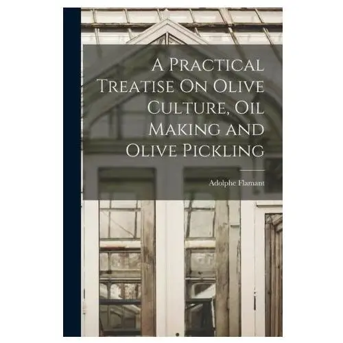 A Practical Treatise On Olive Culture, Oil Making and Olive Pickling