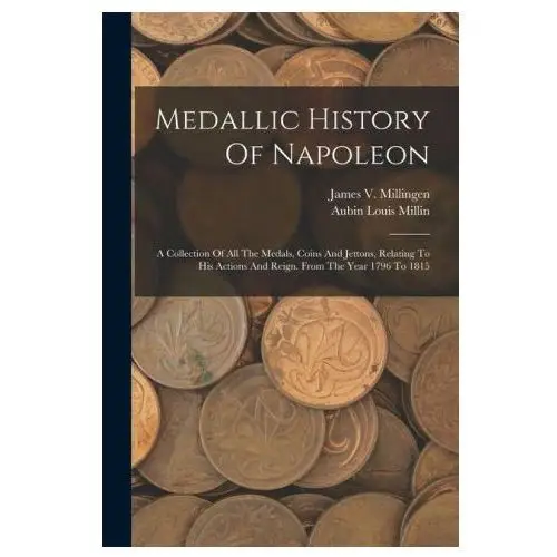 Medallic History Of Napoleon: A Collection Of All The Medals, Coins And Jettons, Relating To His Actions And Reign. From The Year 1796 To 1815