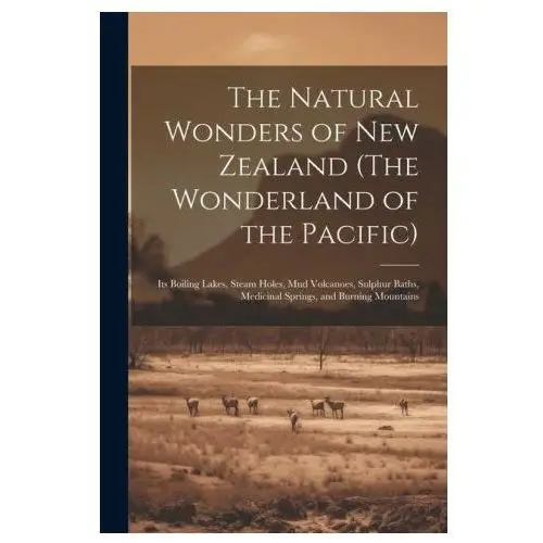 The Natural Wonders of New Zealand (The Wonderland of the Pacific): Its Boiling Lakes, Steam Holes, mud Volcanoes, Sulphur Baths, Medicinal Springs, a