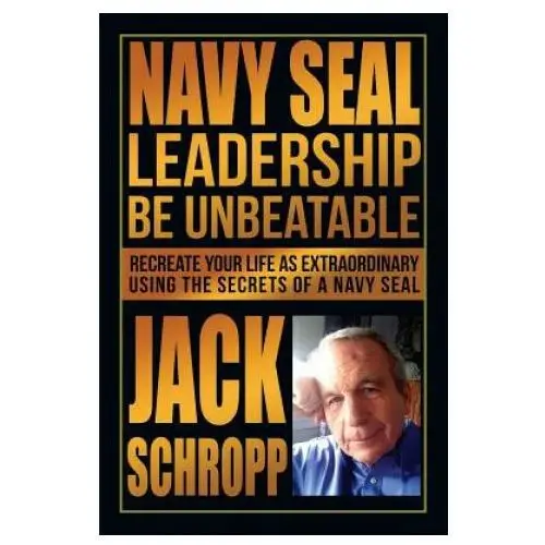 Navy SEAL Leadership: Be Unbeatable: Recreate Your Life as Extraordinary Using the Secrets of a Navy SEAL