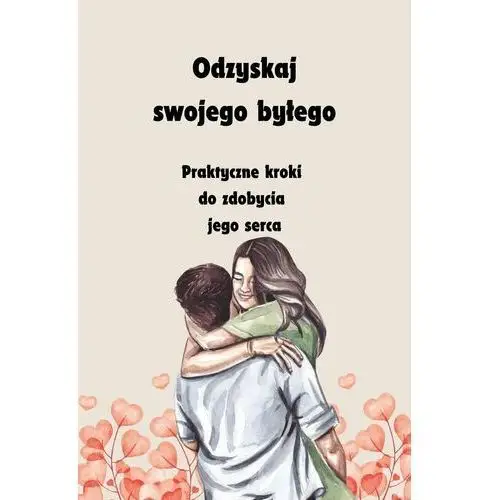 Odzyskaj swojego byłego. Praktyczne kroki do zdobycia jego serca