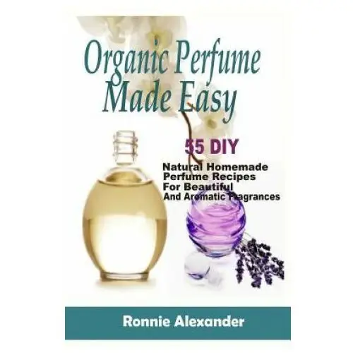 Organic perfume made easy: 55 diy natural homemade perfume recipes for beautiful and aromatic fragrances Createspace independent publishing platform