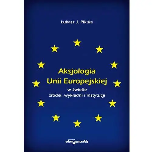Aksjologia unii europejskiej w świetle źródeł, wykładni i instytucji Pikuła j. łukasz