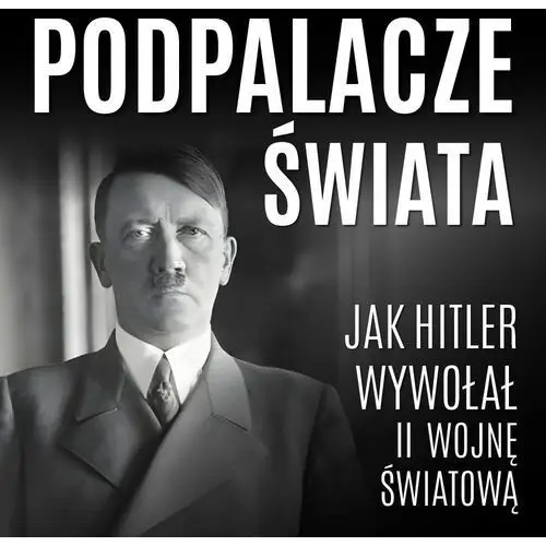 Podpalacze świata. jak hitler wywołał ii wojnę światową