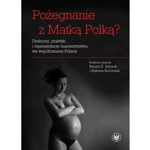 Pożegnanie z Matką Polką? Dyskursy, praktyki i reprezentacje macierzyństwa we współczesnej Polsce
