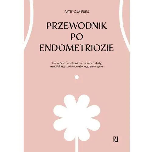 Przewodnik po endometriozie. Jak wrócić do zdrowia za pomocą diety, mindfulness i zrównoważonego stylu życia