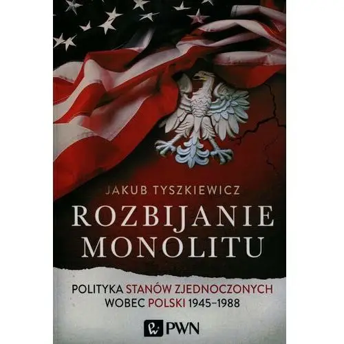 Rozbijanie monolitu. Polityka Stanów Zjednoczonych wobec Polski 1945-1988