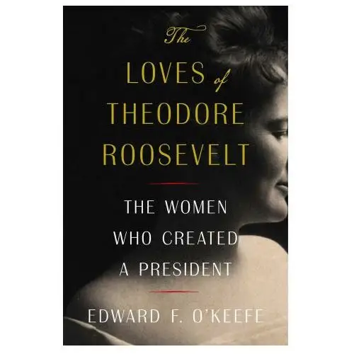 The Loves of Theodore Roosevelt: The Women Who Created a President