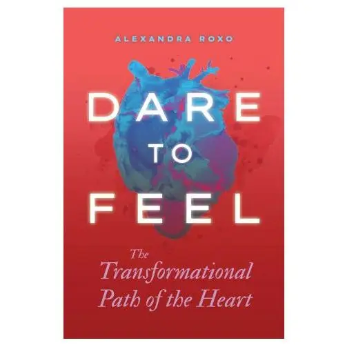 Dare to Feel: The Transformational Path of the Heart