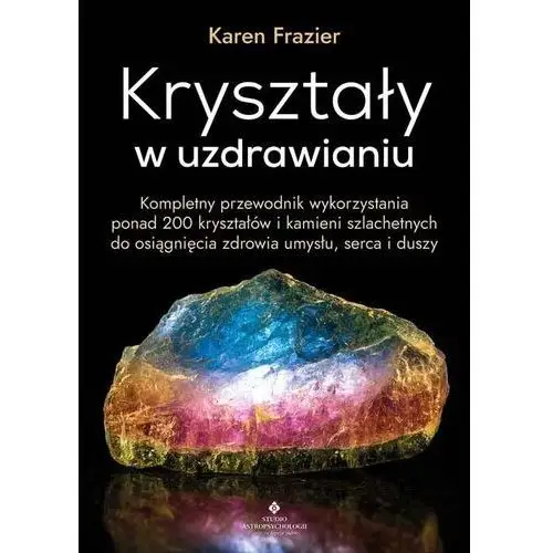 Kryształy w uzdrawianiu. kompletny przewodnik wykorzystania ponad 200 kryształów i kamieni szlachetnych do osiągnięcia zdrowia umysłu, serca i duszy