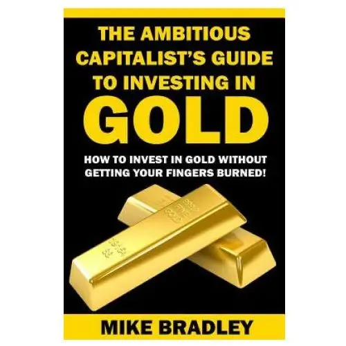 The ambitious capitalist's guide to investing in gold: how to invest in gold without getting your fingers burned! Createspace independent publishing platform