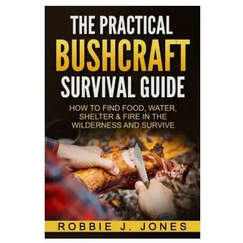 The Practical Bushcraft Survival Guide: How to Find Food, Water, Shelter & Fire In The Wilderness and Survive