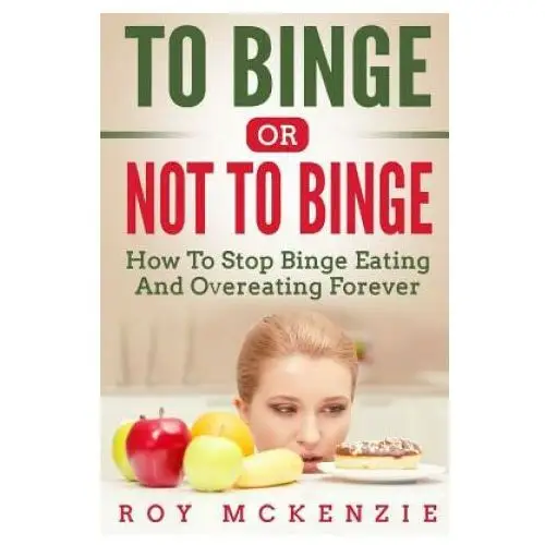 To Binge Or Not To Binge: How To Stop Binge Eating And Over Eating Forever