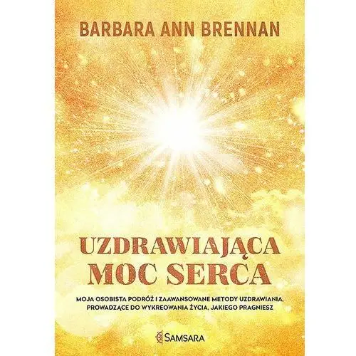 Uzdrawiająca moc serca. Moja osobista podróż i zaawansowane metody uzdrawiania, prowadzące do wykreowania życia, jakiego pragniesz