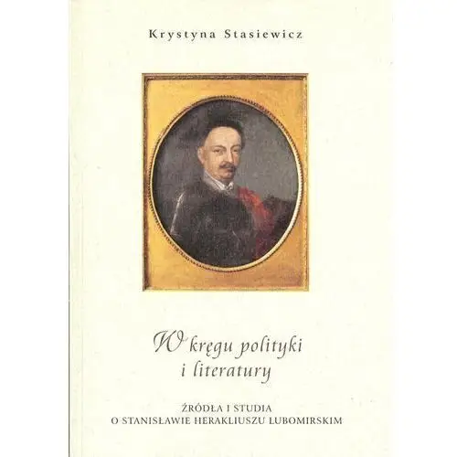 W kręgu polityki i literatury. Źródła i studia o Stanisławie Herakliuszu Lubomirskim