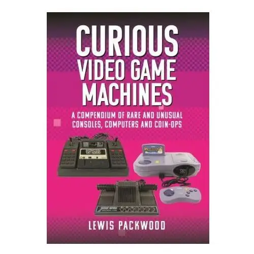 Curious Video Game Machines: A Compendium of Rare and Unusual Consoles, Computers and Coin-Ops