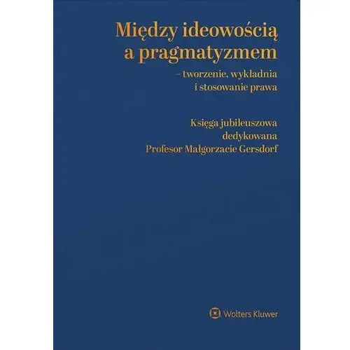 Między ideowością a pragmatyzmem - tworzenie, wykładnia i stosowanie prawa. księga jubileuszowa dedykowana profesor małgorzacie gersdorf, F4B03DC9EB