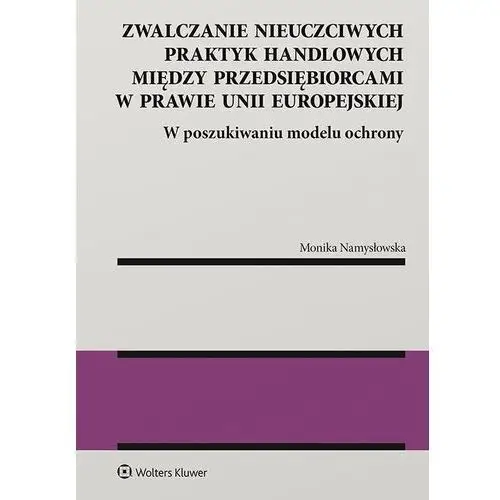 Zwalczanie nieuczciwych praktyk handlowych między przedsiębiorcami w prawie unii europejskiej. w poszukiwaniu modelu ochrony Wolters kluwer polska sa