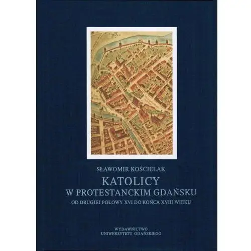 Wydawnictwo uniwersytetu gdańskiego Katolicy w protestanckim gdańsku od drugiej połowy xvi do końca xviii wieku